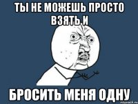 ты не можешь просто взять и бросить меня одну