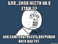 Бля...знов нести на 8 етаж ?? хай самі собі несуть,вигружай його нах тут.