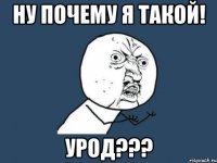 НУ ПОЧЕМУ Я ТАКОЙ! УРОД???