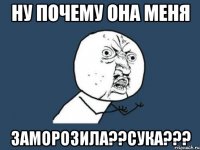 НУ ПОЧЕМУ ОНА МЕНЯ ЗАМОРОЗИЛА??СУКА???