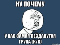 Ну почему у нас самая пезданутая група (К/К)