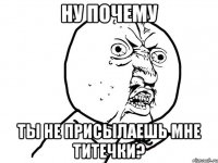 ну почему ты не присылаешь мне титечки?