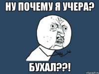 НУ ПОЧЕМУ Я УЧЕРА? БУХАЛ??!