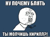 НУ ПОЧЕМУ БЛЯТЬ ТЫ МОЛЧИШЬ КИРИЛЛ?!