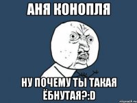 аня конопля ну почему ты такая ёбнутая?:D