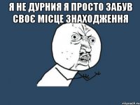 я не дурния я просто забув своє місце знаходження 