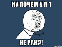 Ну почем у я 1 не рак?!