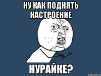 ну как поднять настроение Нурайке?