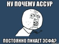 НУ почему Ассур постоянно пикает эсфа?