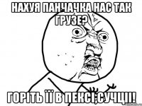 нахуя Панчачка нас так грузе? Горіть її в пексі,сучціі!