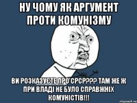 Ну чому як аргумент проти комунізму ви розказуєте про СРСР??? Там же ж при владі не було справжніх комуністів!!!