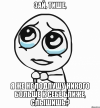 Зай, тише, я же не подпущу никого больше к себе ближе, слышишь?