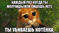 Каждый раз когда ты молчишь(или пишешь нет), ты убиваешь котёнка.