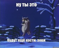 ну ты это будут ещё кости, зови