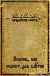 Волков, как объект для шуток Авторы: Кузнецов С., Костин П. Волков, как объект для шуток