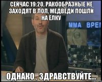 Сейчас 19:20, ракообразные не заходят в лол, медведи пошли на ёлку однако , здравствуйте...