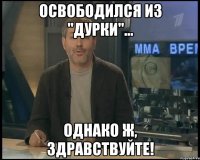 освободился из "дурки"... однако ж, здравствуйте!