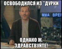 освободился из "дурки однако ж, здравствуйте!