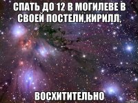 СПАТЬ ДО 12 В МОГИЛЕВЕ В СВОЕЙ ПОСТЕЛИ,КИРИЛЛ, ВОСХИТИТЕЛЬНО