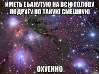 ИМЕТЬ ЕБАНУТУЮ НА ВСЮ ГОЛОВУ ПОДРУГУ НО ТАКУЮ СМЕШНУЮ ОХУЕННО