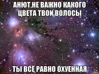 Анют,НЕ ВАЖНО КАКОГО ЦВЕТА ТВОИ ВОЛОСЫ ТЫ ВСЁ РАВНО ОХУЕННАЯ