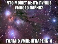 что может быть лучше умного парня? только умный парень*))