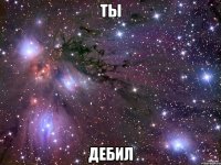 ТЫ ДЕБИЛ