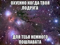 охуенно когда твоя подруга для тебя немного пошлавата