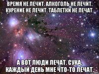 Время не лечит. Алкоголь не лечит. Курение не лечит. Таблетки не лечат. А вот люди лечат. Сука, каждый день мне что-то лечат.