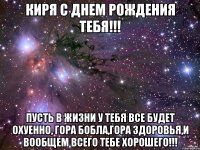 Киря с днем рождения тебя!!! Пусть в жизни у тебя все будет охуенно, гора бобла,гора здоровья,и вообщем всего тебе хорошего!!!