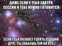 даже если у тебя завтра сессия и тебе нужно готовится если тебя позовет гулять лучший друг, ты забьешь хуй на все.