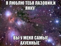 Я люблю тебя Лазовик,и Янку* Вы у меня самые ахуенные*