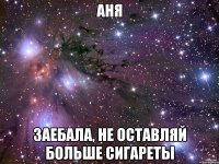 АНЯ ЗАЕБАЛА, НЕ ОСТАВЛЯЙ БОЛЬШЕ СИГАРЕТЫ