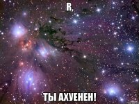 R, ты ахуенен!