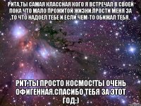 Рита,ты самая классная кого я встречал в своей пока что мало прожитой жизни.Прости меня за то что надоел тебе и если чем-то обижал тебя. Рит,ты просто космос!Ты очень офигенная.Спасибо тебя за этот год:)