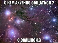 С кем ахуенно общаться ? с саашкой:3