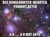 все влюбляются, женятся, рожают детей а я........ а я мот хочу