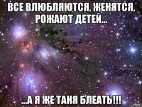 все влюбляются, женятся, рожают детей... ...а я же Таня блеать!!!