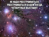 Не надо расстраиваться, расстраиваться будем когда четвертные выставят 