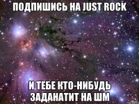 подпишись на Just rock и тебе кто-нибудь заданатит на ШМ