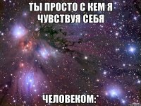 ты просто с кем я чувствуя себя человеком:*