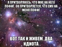 Я притворяюсь, что мне на него пофиг. Он притворяется, что ему на меня пофиг вот так и живем, два идиота