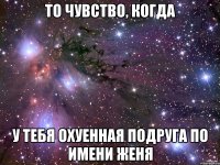 то чувство, когда у тебя охуенная подруга по имени Женя