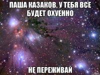 Паша Казаков, у тебя все будет охуенно Не переживай