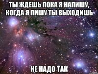 Ты ждешь пока я напишу, когда я пишу ты выходишь Не надо так