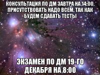 консультация по ДМ завтра на 14:00. присутствовать надо всем, так как будем сдавать тесты экзамен по ДМ 19-го декабря на 8:00