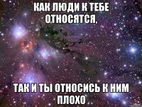 Как люди к тебе относятся, Так и ты относись к ним плохо