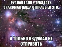 Руслан если у тебя есть знакомая Даша отправь ей это, И только вздумай не отправить