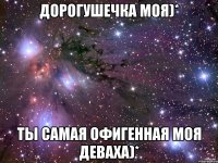 Дорогушечка моя)* Ты самая офигенная моя деваха)*