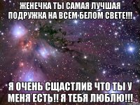 Женечка ты самая лучшая подружка на всем белом свете!!! Я очень сщастлив что ты у меня есть!! Я тебя люблю!!!